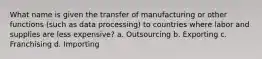 What name is given the transfer of manufacturing or other functions (such as data processing) to countries where labor and supplies are less expensive? a. Outsourcing b. Exporting c. Franchising d. Importing