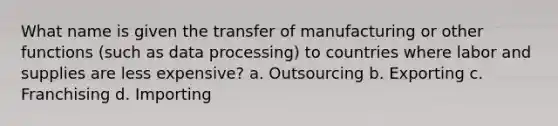 What name is given the transfer of manufacturing or other functions (such as data processing) to countries where labor and supplies are less expensive? a. Outsourcing b. Exporting c. Franchising d. Importing