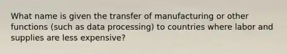 What name is given the transfer of manufacturing or other functions (such as data processing) to countries where labor and supplies are less expensive?