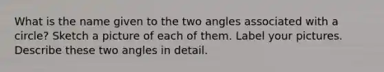 What is the name given to the two angles associated with a circle? Sketch a picture of each of them. Label your pictures. Describe these two angles in detail.