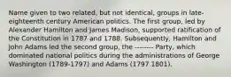 Name given to two related, but not identical, groups in late-eighteenth century American politics. The first group, led by Alexander Hamilton and James Madison, supported ratification of the Constitution in 1787 and 1788. Subsequently, Hamilton and John Adams led the second group, the -------- Party, which dominated national politics during the administrations of George Washington (1789-1797) and Adams (1797 1801).