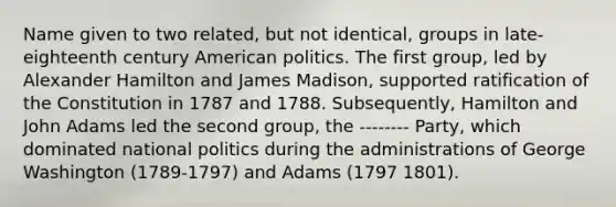 Name given to two related, but not identical, groups in late-eighteenth century American politics. The first group, led by Alexander Hamilton and James Madison, supported ratification of the Constitution in 1787 and 1788. Subsequently, Hamilton and John Adams led the second group, the -------- Party, which dominated national politics during the administrations of George Washington (1789-1797) and Adams (1797 1801).