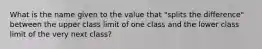 What is the name given to the value that "splits the difference" between the upper class limit of one class and the lower class limit of the very next class?