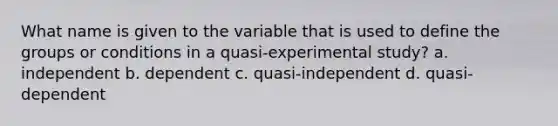 What name is given to the variable that is used to define the groups or conditions in a quasi-experimental study? a. independent b. dependent c. quasi-independent d. quasi-dependent