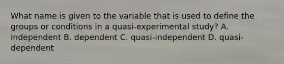 What name is given to the variable that is used to define the groups or conditions in a quasi-experimental study? A. independent B. dependent C. quasi-independent D. quasi-dependent