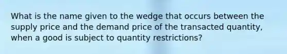 What is the name given to the wedge that occurs between the supply price and the demand price of the transacted quantity, when a good is subject to quantity restrictions?