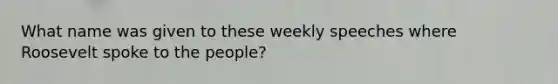 What name was given to these weekly speeches where Roosevelt spoke to the people?