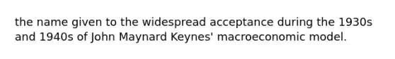 the name given to the widespread acceptance during the 1930s and 1940s of John Maynard Keynes' macroeconomic model.