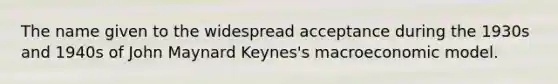 The name given to the widespread acceptance during the 1930s and 1940s of John Maynard Keynes's macroeconomic model.