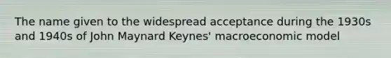 The name given to the widespread acceptance during the 1930s and 1940s of John Maynard Keynes' macroeconomic model