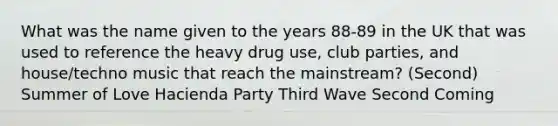 What was the name given to the years 88-89 in the UK that was used to reference the heavy drug use, club parties, and house/techno music that reach the mainstream? (Second) Summer of Love Hacienda Party Third Wave Second Coming