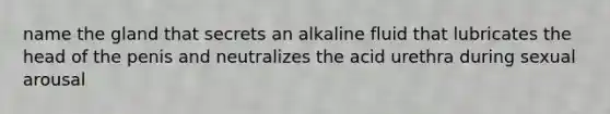 name the gland that secrets an alkaline fluid that lubricates the head of the penis and neutralizes the acid urethra during sexual arousal