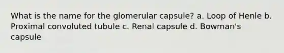 What is the name for the glomerular capsule? a. Loop of Henle b. Proximal convoluted tubule c. Renal capsule d. Bowman's capsule