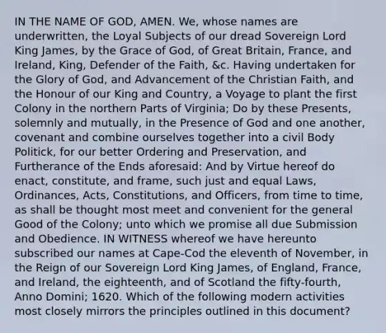 IN THE NAME OF GOD, AMEN. We, whose names are underwritten, the Loyal Subjects of our dread Sovereign Lord King James, by the Grace of God, of Great Britain, France, and Ireland, King, Defender of the Faith, &c. Having undertaken for the Glory of God, and Advancement of the Christian Faith, and the Honour of our King and Country, a Voyage to plant the first Colony in the northern Parts of Virginia; Do by these Presents, solemnly and mutually, in the Presence of God and one another, covenant and combine ourselves together into a civil Body Politick, for our better Ordering and Preservation, and Furtherance of the Ends aforesaid: And by Virtue hereof do enact, constitute, and frame, such just and equal Laws, Ordinances, Acts, Constitutions, and Officers, from time to time, as shall be thought most meet and convenient for the general Good of the Colony; unto which we promise all due Submission and Obedience. IN WITNESS whereof we have hereunto subscribed our names at Cape-Cod the eleventh of November, in the Reign of our Sovereign Lord King James, of England, France, and Ireland, the eighteenth, and of Scotland the fifty-fourth, Anno Domini; 1620. Which of the following modern activities most closely mirrors the principles outlined in this document?