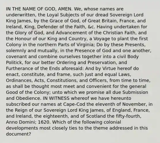 IN THE NAME OF GOD, AMEN. We, whose names are underwritten, the Loyal Subjects of our dread Sovereign Lord King James, by the Grace of God, of Great Britain, France, and Ireland, King, Defender of the Faith, &c. Having undertaken for the Glory of God, and Advancement of the Christian Faith, and the Honour of our King and Country, a Voyage to plant the first Colony in the northern Parts of Virginia; Do by these Presents, solemnly and mutually, in the Presence of God and one another, covenant and combine ourselves together into a civil Body Politick, for our better Ordering and Preservation, and Furtherance of the Ends aforesaid: And by Virtue hereof do enact, constitute, and frame, such just and equal Laws, Ordinances, Acts, Constitutions, and Officers, from time to time, as shall be thought most meet and convenient for the general Good of the Colony; unto which we promise all due Submission and Obedience. IN WITNESS whereof we have hereunto subscribed our names at Cape-Cod the eleventh of November, in the Reign of our Sovereign Lord King James, of England, France, and Ireland, the eighteenth, and of Scotland the fifty-fourth, Anno Domini; 1620. Which of the following colonial developments most closely ties to the theme addressed in this document?