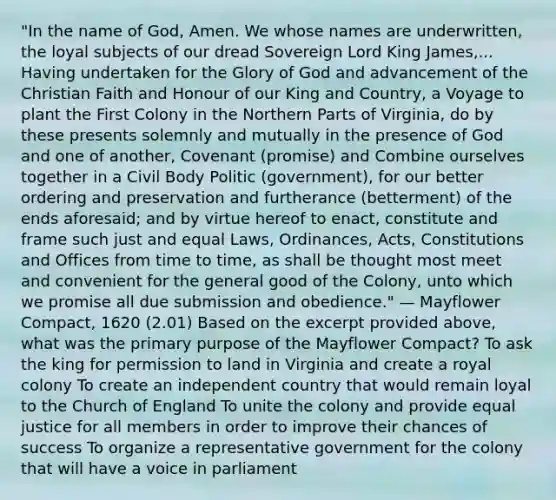 "In the name of God, Amen. We whose names are underwritten, the loyal subjects of our dread Sovereign Lord King James,... Having undertaken for the Glory of God and advancement of the Christian Faith and Honour of our King and Country, a Voyage to plant the First Colony in the Northern Parts of Virginia, do by these presents solemnly and mutually in the presence of God and one of another, Covenant (promise) and Combine ourselves together in a Civil Body Politic (government), for our better ordering and preservation and furtherance (betterment) of the ends aforesaid; and by virtue hereof to enact, constitute and frame such just and equal Laws, Ordinances, Acts, Constitutions and Offices from time to time, as shall be thought most meet and convenient for the general good of the Colony, unto which we promise all due submission and obedience." — Mayflower Compact, 1620 (2.01) Based on the excerpt provided above, what was the primary purpose of the Mayflower Compact? To ask the king for permission to land in Virginia and create a royal colony To create an independent country that would remain loyal to the Church of England To unite the colony and provide equal justice for all members in order to improve their chances of success To organize a representative government for the colony that will have a voice in parliament