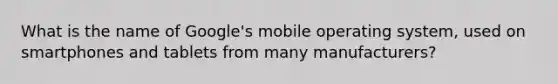 What is the name of Google's mobile operating system, used on smartphones and tablets from many manufacturers?