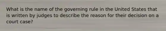 What is the name of the governing rule in the United States that is written by judges to describe the reason for their decision on a court case?