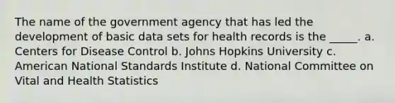 The name of the government agency that has led the development of basic data sets for health records is the _____. a. Centers for Disease Control b. Johns Hopkins University c. American National Standards Institute d. National Committee on Vital and Health Statistics