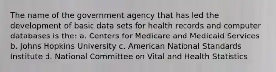 The name of the government agency that has led the development of basic data sets for health records and computer databases is the: a. Centers for Medicare and Medicaid Services b. Johns Hopkins University c. American National Standards Institute d. National Committee on Vital and Health Statistics