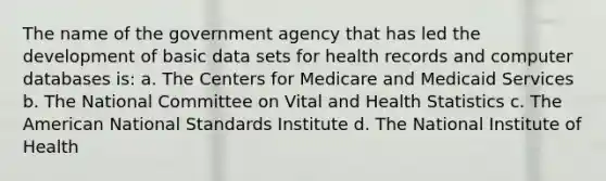 The name of the government agency that has led the development of basic data sets for health records and computer databases is: a. The Centers for Medicare and Medicaid Services b. The National Committee on Vital and Health Statistics c. The American National Standards Institute d. The National Institute of Health