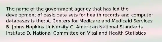 The name of the government agency that has led the development of basic data sets for health records and computer databases is the: A. Centers for Medicare and Medicaid Services B. Johns Hopkins University C. American National Standards Institute D. National Committee on Vital and Health Statistics