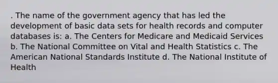 . The name of the government agency that has led the development of basic data sets for health records and computer databases is: a. The Centers for Medicare and Medicaid Services b. The National Committee on Vital and Health Statistics c. The American National Standards Institute d. The National Institute of Health