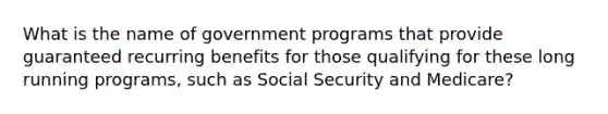 What is the name of government programs that provide guaranteed recurring benefits for those qualifying for these long running programs, such as Social Security and Medicare?