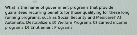 What is the name of government programs that provide guaranteed recurring benefits for those qualifying for these long running programs, such as Social Security and Medicare? A) Automatic Destabilizers B) Welfare Programs C) Earned income programs D) Entitlement Programs