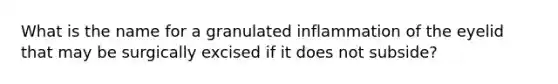 What is the name for a granulated inflammation of the eyelid that may be surgically excised if it does not subside?