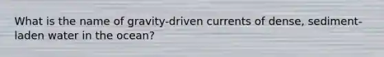What is the name of gravity-driven currents of dense, sediment-laden water in the ocean?