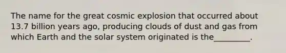 The name for the great cosmic explosion that occurred about 13.7 billion years ago, producing clouds of dust and gas from which Earth and the solar system originated is the_________.