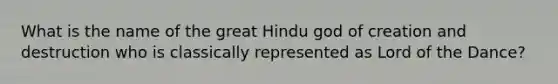 What is the name of the great Hindu god of creation and destruction who is classically represented as Lord of the Dance?