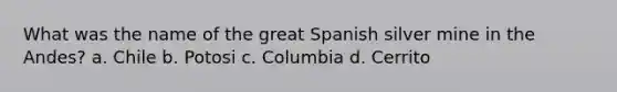 What was the name of the great Spanish silver mine in the Andes? a. Chile b. Potosi c. Columbia d. Cerrito