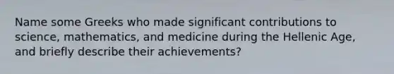 Name some Greeks who made significant contributions to science, mathematics, and medicine during the Hellenic Age, and briefly describe their achievements?