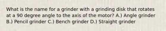 What is the name for a grinder with a grinding disk that rotates at a 90 degree angle to the axis of the motor? A.) Angle grinder B.) Pencil grinder C.) Bench grinder D.) Straight grinder