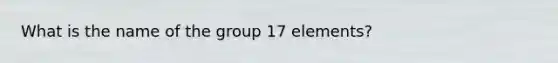 What is the name of the group 17 elements?