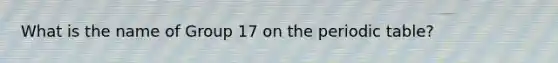 What is the name of Group 17 on the periodic table?