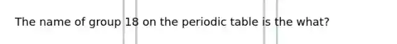 The name of group 18 on the periodic table is the what?