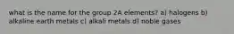 what is the name for the group 2A elements? a) halogens b) alkaline earth metals c) alkali metals d) noble gases