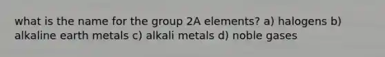 what is the name for the group 2A elements? a) halogens b) alkaline earth metals c) alkali metals d) noble gases