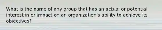 What is the name of any group that has an actual or potential interest in or impact on an organization's ability to achieve its objectives?