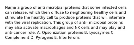 Name a group of anti microbial proteins that some infected cells can release, which then diffuse to neighboring healthy cells and stimulate the healthy cell to produce proteins that will interfere with the viral replication. This group of anti- microbial proteins may also activate macrophages and NK cells and may play and anti-cancer role. A. Opsonization proteins B. Lysozymes C. Complement D. Pyrogens E. Interferons