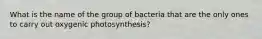 What is the name of the group of bacteria that are the only ones to carry out oxygenic photosynthesis?