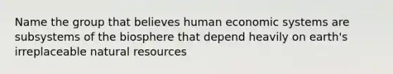 Name the group that believes human economic systems are subsystems of the biosphere that depend heavily on earth's irreplaceable natural resources