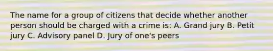 The name for a group of citizens that decide whether another person should be charged with a crime is: A. Grand jury B. Petit jury C. Advisory panel D. Jury of one's peers