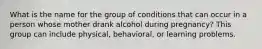 What is the name for the group of conditions that can occur in a person whose mother drank alcohol during pregnancy? This group can include physical, behavioral, or learning problems.