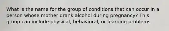 What is the name for the group of conditions that can occur in a person whose mother drank alcohol during pregnancy? This group can include physical, behavioral, or learning problems.