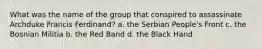 What was the name of the group that conspired to assassinate Archduke Francis Ferdinand? a. the Serbian People's Front c. the Bosnian Militia b. the Red Band d. the Black Hand