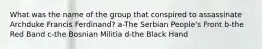 What was the name of the group that conspired to assassinate Archduke Francis Ferdinand? a-The Serbian People's Front b-the Red Band c-the Bosnian Militia d-the Black Hand